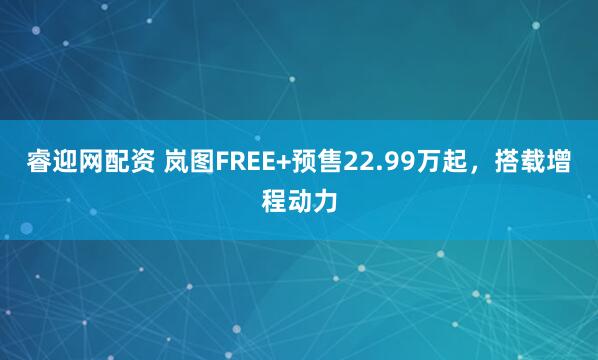 睿迎网配资 岚图FREE+预售22.99万起，搭载增程动力