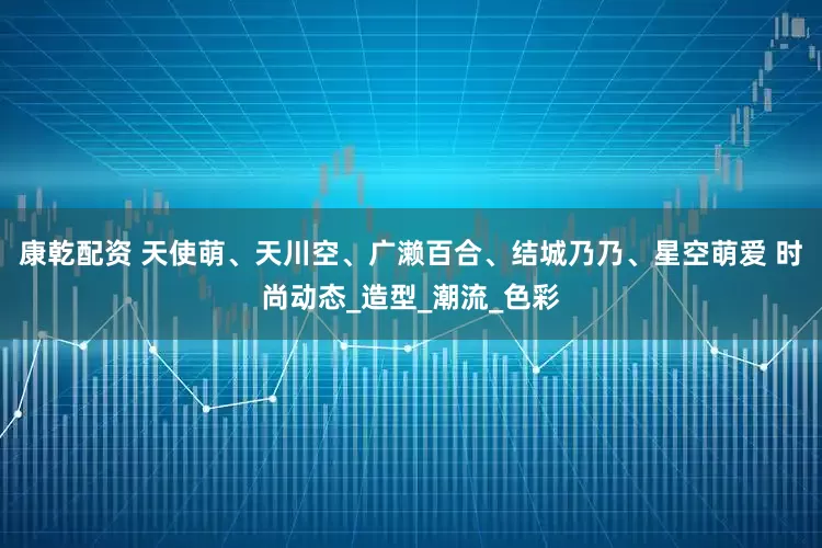 康乾配资 天使萌、天川空、广濑百合、结城乃乃、星空萌爱 时尚动态_造型_潮流_色彩