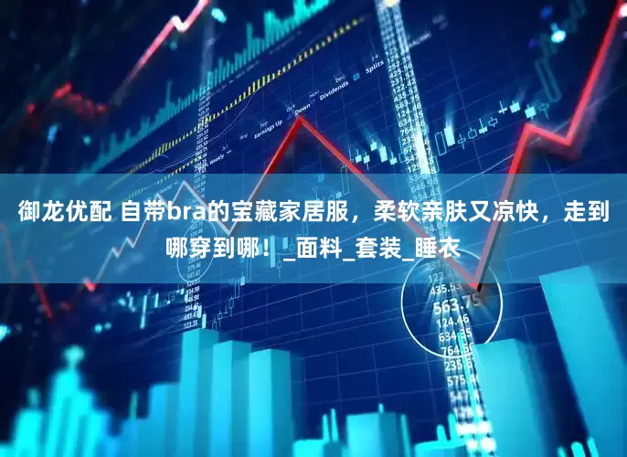 御龙优配 自带bra的宝藏家居服，柔软亲肤又凉快，走到哪穿到哪！_面料_套装_睡衣