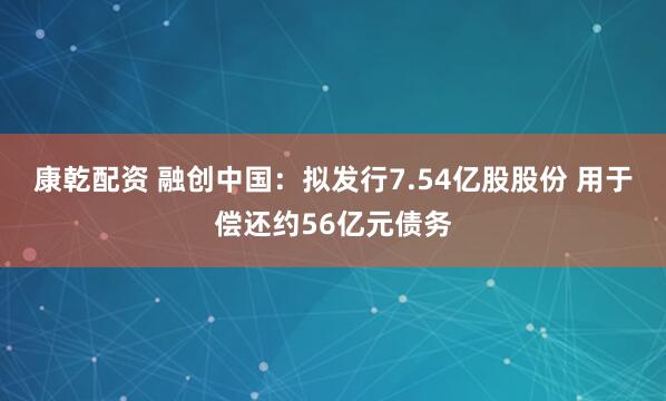 康乾配资 融创中国：拟发行7.54亿股股份 用于偿还约56亿元债务