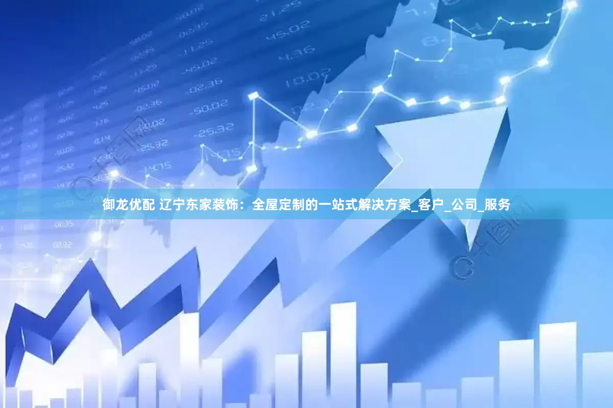 御龙优配 辽宁东家装饰：全屋定制的一站式解决方案_客户_公司_服务