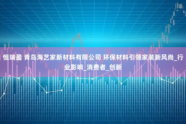 恒瑞盈 青岛海艺家新材料有限公司 环保材料引领家装新风尚_行业影响_消费者_创新