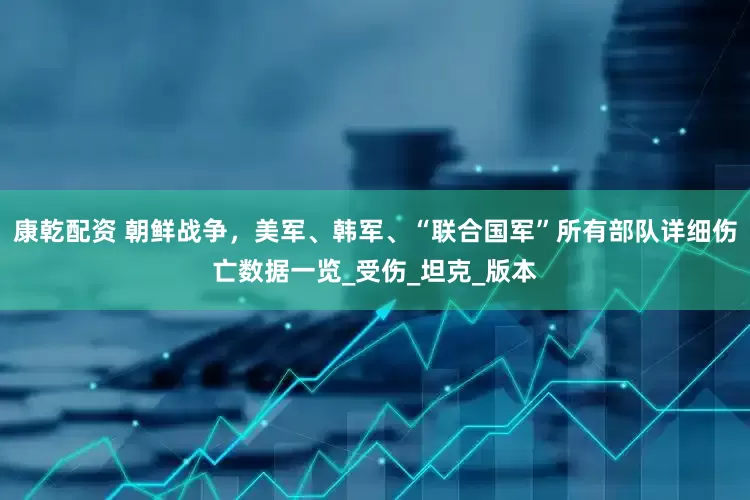 康乾配资 朝鲜战争，美军、韩军、“联合国军”所有部队详细伤亡数据一览_受伤_坦克_版本