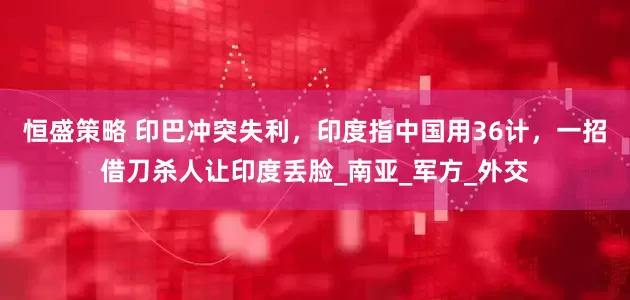 恒盛策略 印巴冲突失利，印度指中国用36计，一招借刀杀人让印度丢脸_南亚_军方_外交
