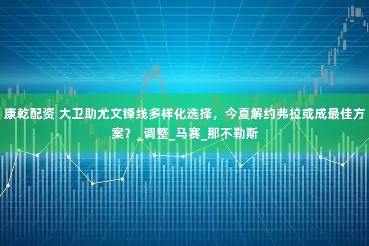 康乾配资 大卫助尤文锋线多样化选择，今夏解约弗拉或成最佳方案？_调整_马赛_那不勒斯