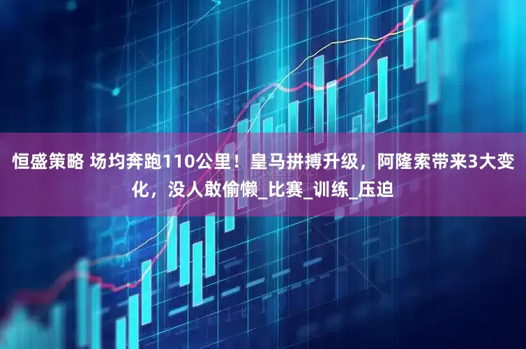 恒盛策略 场均奔跑110公里！皇马拼搏升级，阿隆索带来3大变化，没人敢偷懒_比赛_训练_压迫