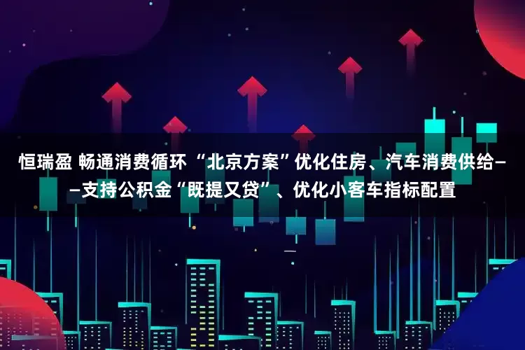恒瑞盈 畅通消费循环 “北京方案”优化住房、汽车消费供给——支持公积金“既提又贷”、优化小客车指标配置