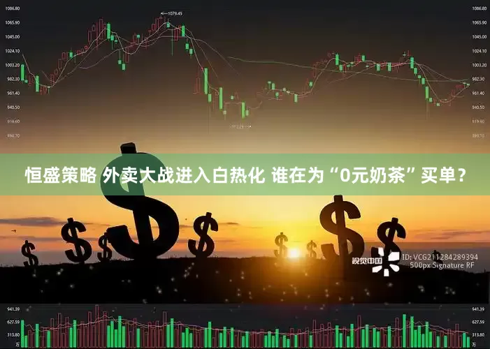 恒盛策略 外卖大战进入白热化 谁在为“0元奶茶”买单？