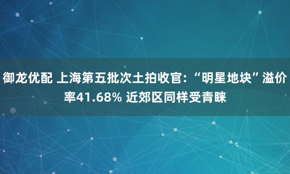 御龙优配 上海第五批次土拍收官: “明星地块”溢价率41.68% 近郊区同样受青睐