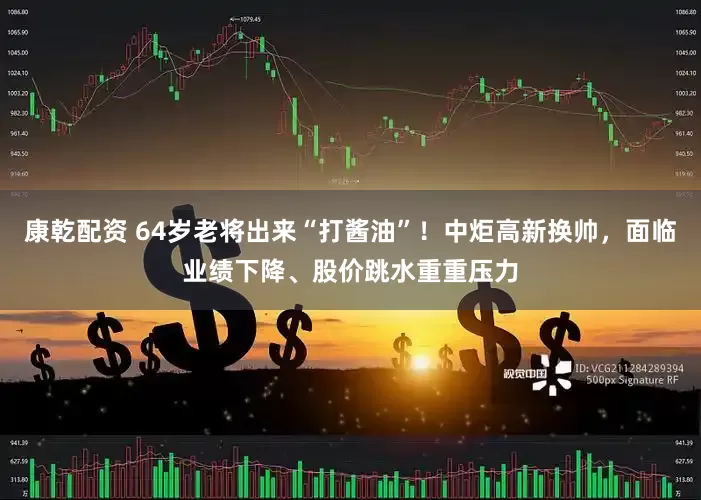 康乾配资 64岁老将出来“打酱油”！中炬高新换帅，面临业绩下降、股价跳水重重压力