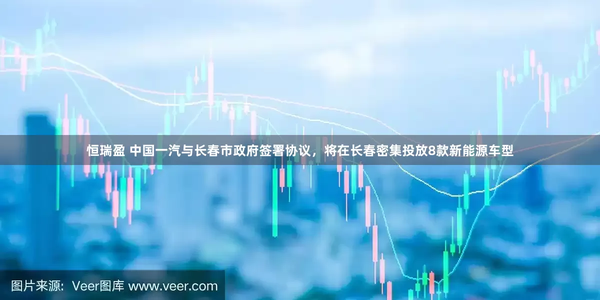 恒瑞盈 中国一汽与长春市政府签署协议，将在长春密集投放8款新能源车型
