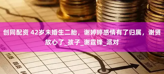 创同配资 42岁未婚生二胎，谢婷婷感情有了归属，谢贤放心了_孩子_谢霆锋_派对
