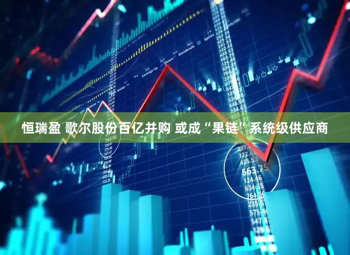 恒瑞盈 歌尔股份百亿并购 或成“果链”系统级供应商