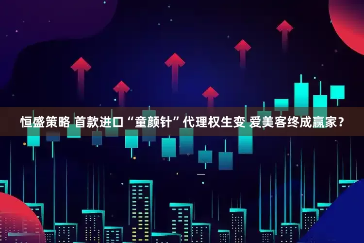 恒盛策略 首款进口“童颜针”代理权生变 爱美客终成赢家？