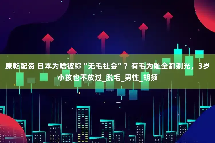 康乾配资 日本为啥被称“无毛社会”？有毛为耻全都剃光，3岁小孩也不放过_脱毛_男性_胡须