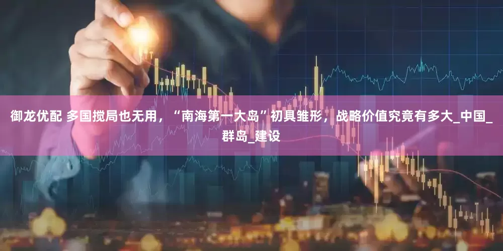 御龙优配 多国搅局也无用，“南海第一大岛”初具雏形，战略价值究竟有多大_中国_群岛_建设