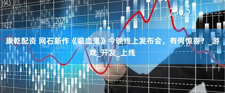 康乾配资 网石新作《吸血鬼》今晚线上发布会，有何惊喜？_游戏_开发_上线