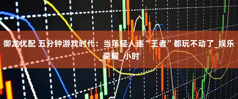 御龙优配 五分钟游戏时代：当年轻人连“王者”都玩不动了_娱乐_荣耀_小时