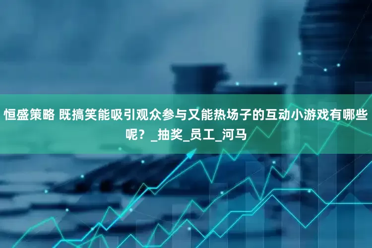 恒盛策略 既搞笑能吸引观众参与又能热场子的互动小游戏有哪些呢？_抽奖_员工_河马