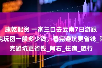 康乾配资 一家三口去云南7日游跟团报价，云南纯玩团一般多少钱，看完避坑更省钱_阿石_住宿_旅行