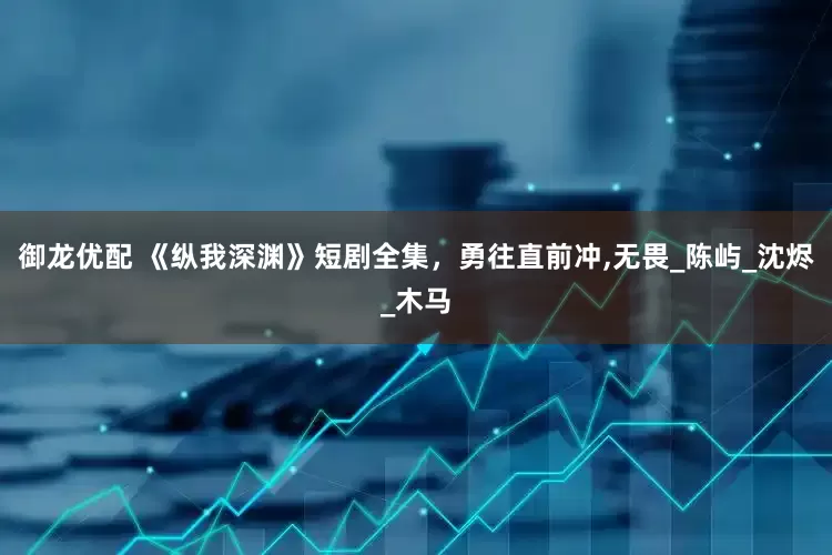 御龙优配 《纵我深渊》短剧全集，勇往直前冲,无畏_陈屿_沈烬_木马