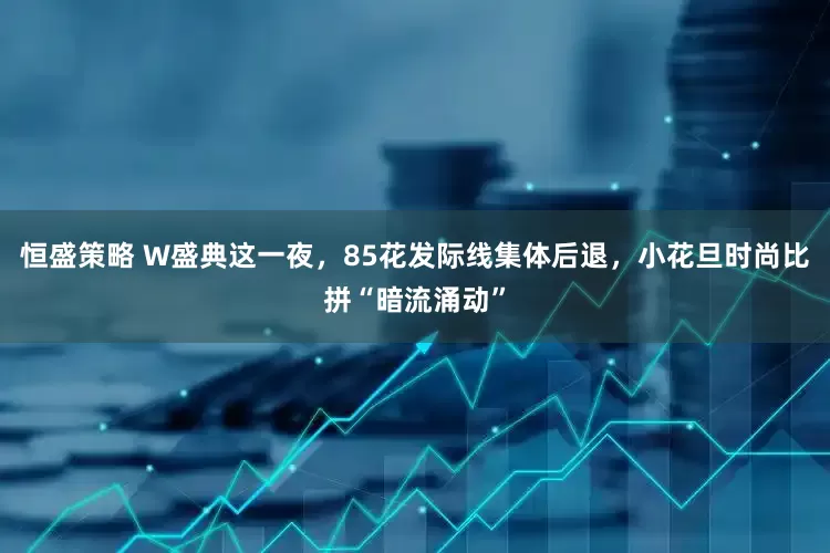 恒盛策略 W盛典这一夜，85花发际线集体后退，小花旦时尚比拼“暗流涌动”