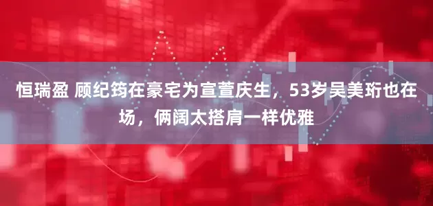 恒瑞盈 顾纪筠在豪宅为宣萱庆生，53岁吴美珩也在场，俩阔太搭肩一样优雅
