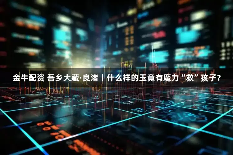 金牛配资 吾乡大藏·良渚丨什么样的玉竟有魔力“救”孩子？