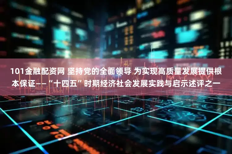 101金融配资网 坚持党的全面领导 为实现高质量发展提供根本保证——“十四五”时期经济社会发展实践与启示述评之一