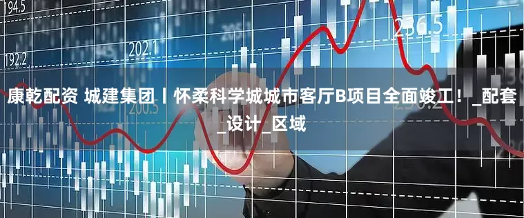康乾配资 城建集团丨怀柔科学城城市客厅B项目全面竣工!_配套_设计_区域