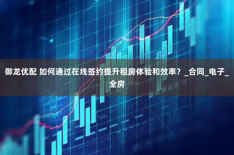 御龙优配 如何通过在线签约提升租房体验和效率?_合同_电子_全房