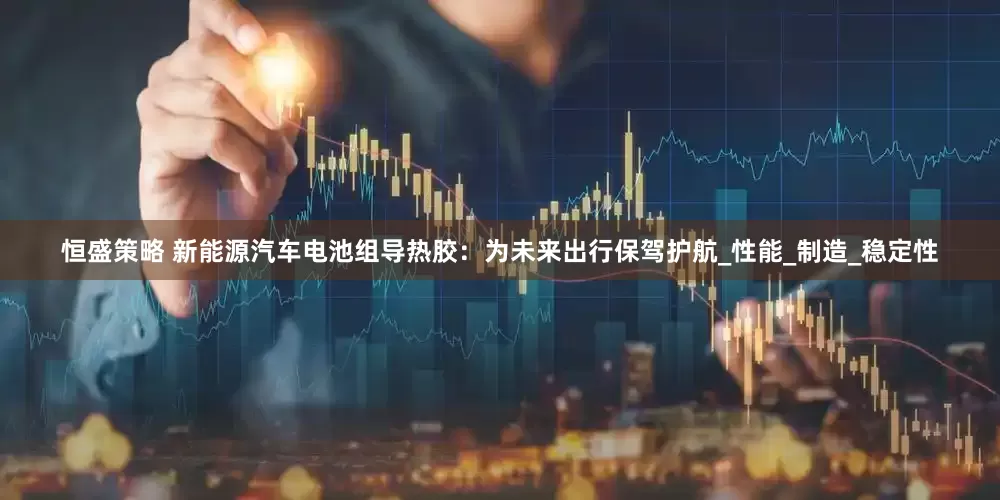 恒盛策略 新能源汽车电池组导热胶:为未来出行保驾护航_性能_制造_稳定性