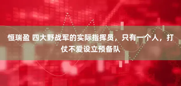 恒瑞盈 四大野战军的实际指挥员，只有一个人，打仗不爱设立预备队