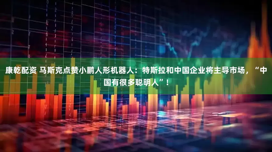 康乾配资 马斯克点赞小鹏人形机器人：特斯拉和中国企业将主导市场，“中国有很多聪明人”！