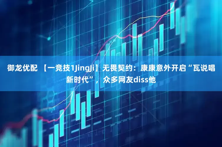 御龙优配 【一竞技1JingJi】无畏契约：康康意外开启“瓦说唱新时代”，众多网友diss他