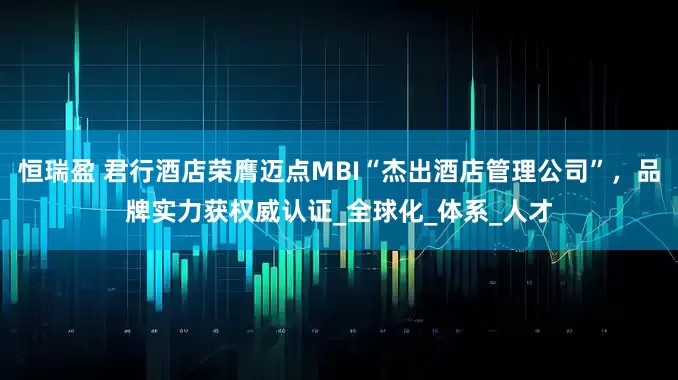 恒瑞盈 君行酒店荣膺迈点MBI“杰出酒店管理公司”,品牌实力获权威认证_全球化_体系_人才