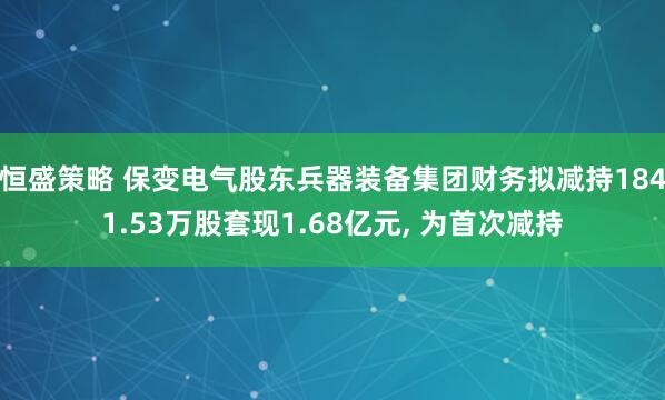 恒盛策略 保变电气股东兵器装备集团财务拟减持1841.53万股套现1.68亿元, 为首次减持