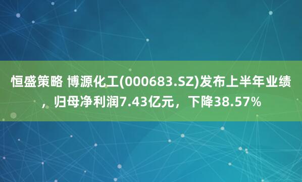 恒盛策略 博源化工(000683.SZ)发布上半年业绩,归母净利润7.43亿元,下降38.57%