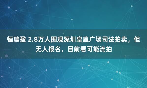 恒瑞盈 2.8万人围观深圳皇庭广场司法拍卖,但无人报名,目前看可能流拍