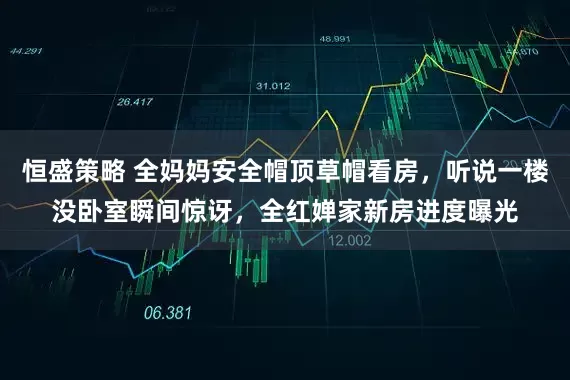 恒盛策略 全妈妈安全帽顶草帽看房,听说一楼没卧室瞬间惊讶,全红婵家新房进度曝光