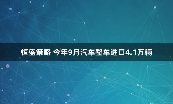 恒盛策略 今年9月汽车整车进口4.1万辆