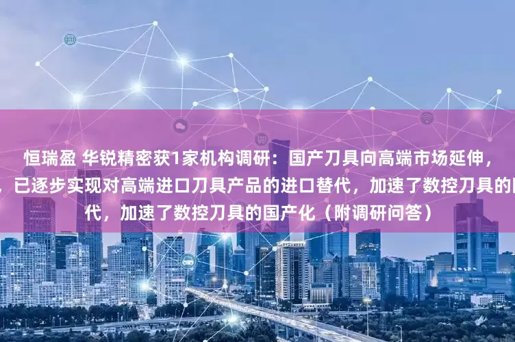 恒瑞盈 华锐精密获1家机构调研：国产刀具向高端市场延伸，凭借产品性价比优势，已逐步实现对高端进口刀具产品的进口替代，加速了数控刀具的国产化（附调研问答）