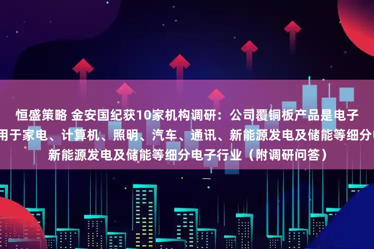 恒盛策略 金安国纪获10家机构调研：公司覆铜板产品是电子行业的基础材料，广泛用于家电、计算机、照明、汽车、通讯、新能源发电及储能等细分电子行业（附调研问答）